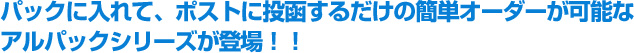 パックに入れて、ポストに投函するだけの簡単オーダーが可能なアルパック®シリーズが登場!!